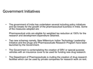 • The government of India has undertaken several including policy initiatives
and tax breaks for the growth of the pharmaceutical business in India. Some
of the measures adopted are:
Pharmaceutical units are eligible for weighted tax reduction at 150% for the
research and development expenditure obtained.
• Two new schemes namely, New Millennium Indian Technology Leadership
Initiative and the Drugs and Pharmaceuticals Research Program have been
launched by the Government.
• The Government is contemplating the creation of SRV or special purpose
vehicles with an insurance cover to be used for funding new drug research.
• The Department of Pharmaceuticals is mulling the creation of drug research
facilities which can be used by private companies for research work on rent.
Government Initiatives
 