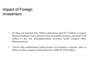 Impact of Foreign
Investment
• US drug and nutrition firm Abbott Laboratories paid $3.72 billion to acquire
Piramal Healthcare Ltd’s domestic drug formulation business and spent $726
million to buy out Ahmedabad-based consumer health company Paras
Pharmaceuticals.
• French drug multinational Sanofi-Aventis SA acquired a majority stake in
Indian vaccines company Shanta Biotech in 2009 for €550 million
 