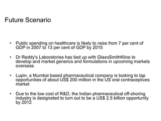 • Public spending on healthcare is likely to raise from 7 per cent of
GDP in 2007 to 13 per cent of GDP by 2015
• Dr Reddy's Laboratories has tied up with GlaxoSmithKline to
develop and market generics and formulations in upcoming markets
overseas
• Lupin, a Mumbai based pharmaceutical company is looking to tap
opportunities of about US$ 200 million in the US oral contraceptives
market
• Due to the low cost of R&D, the Indian pharmaceutical off-shoring
industry is designated to turn out to be a US$ 2.5 billion opportunity
by 2012
Future Scenario
 