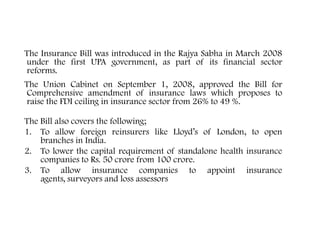 The Insurance Bill was introduced in the Rajya Sabha in March 2008
under the first UPA government, as part of its financial sector
reforms.
The Union Cabinet on September 1, 2008, approved the Bill for
Comprehensive amendment of insurance laws which proposes to
raise the FDI ceiling in insurance sector from 26% to 49 %.
The Bill also covers the following;
1. To allow foreign reinsurers like Lloyd’s of London, to open
branches in India.
2. To lower the capital requirement of standalone health insurance
companies to Rs. 50 crore from 100 crore.
3. To allow insurance companies to appoint insurance
agents, surveyors and loss assessors
The Insurance Amendment Bill
 