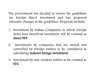 The Government has decided to review the guidelines
for foreign direct investment and has proposed
extensive changes in the guidelines. Proposals include;
1. Investment by Indian Companies in which foreign
firms have beneficial investment will be counted as
direct FDI
2. Investments by companies that are owned and
controlled by foreign entities to be considered in
calculating indirect foreign investment.
3. Investment by non-resident entities to be counted as
FDI.
Changes in FDI Rules
 