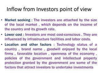 Inflow from Investors point of view
• Market seeking : The investors are attached by the size
of the local market , which depends on the income of
the country and its growth rate.
• Lower cost : Investors are most cost-conscious . They are
influenced by infrastructure facilities and labor costs.
• Location and other factors : Technology status of a
country , brand name , goodwill enjoyed by the local
firms , favorable location , openness of the economy ,
policies of the government and intellectual property
protection granted by the government are some of the
factors that attract investors to undertake investments
 