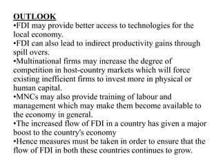 OUTLOOK
•FDI may provide better access to technologies for the
local economy.
•FDI can also lead to indirect productivity gains through
spill overs.
•Multinational firms may increase the degree of
competition in host-country markets which will force
existing inefficient firms to invest more in physical or
human capital.
•MNCs may also provide training of labour and
management which may make them become available to
the economy in general.
•The increased flow of FDI in a country has given a major
boost to the country's economy
•Hence measures must be taken in order to ensure that the
flow of FDI in both these countries continues to grow.
 