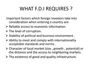 WHAT F.D.I REQUIRES ?
Important factors which foreign investors take into
consideration when entering a country are:
 Reliable access to economic information.
 The level of corruption.
 Stability of political and business environment .
 Ability to meet and comply with internationality
acceptable standards and norms .
 Character of local market (size , growth , potential) or
the distance and the access to neighboring markets.
 The existence of good and quality infrastructure.
 