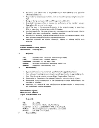 • Developed Excel VBA macros to designed the report more effective which positively
affected on QOS scores
• Responsible for process documentation audit to ensure the process compliance score is
high
• Designed Change Management & Issue Management audit metrics
• Organized training workshops to improve the performance of the members who are
lagging behind in terms of performance
• Identifying gaps in the process and reported to the project manager or supervisor.
Offered suggestions to top management to fix the gaps
• Conducting audit for the projects to prevent client escalations and provided effective
feedback to the team members where gaps been identified
• Key person of arranging Quality review meetings, Preparing Quality review deck, RCA,
Zero Defect tracker and Performance management system
• Developed advanced SQL queries, procedure, triggers for creating reports more
effective
SQL Programmer.
National Informatics Centre., Chennai.
September 2011 – February 2012.
 Project #1:
Title : Postal Accounts Transaction Maintenance(PATRAM).
Client : Postal Accounts & Finance., Chennai.
Environment : Visual Basic 6.0, SQL SERVER 2000.
Platform : Windows Xp Professional & Windows Server 2003.
Duration : September 2011 – February 2012
 Responsibility :
• By studied the system requirements & specifications for upgraded application
• Have adequate knowledge on current systems, coding and testing of upgraded projects
• Host the system on production server and train the user about the system
• Responsible for the designing the advance SQL queries, procedure, cursor, triggers
• Responsible for the management of the database performance, Backup/Restore the
database on daily basis
• Developed T-SQL Queries & Data Transformation Services provided to Import/Export
the data on daily basis for certificates
Senior Software Engineer.
CharLi Solutions., Chennai.
August 2008 – November 2010.
 Project #1:
Title : CharLi PPS.
Client : Tweezerman India Pvt Ltd., Pondicherry
Environment : Centura 1.5.1, SQL SERVER 2005, Centura Reports.
Platform : Windows Xp Professional & Windows Server 2008.
Duration : July 2008 – January 2010.
 Responsibility :
 