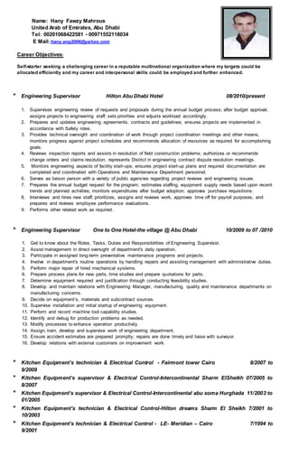 Name: Hany Fawzy Mahrous
United Arab of Emirates, Abu Dhabi
Tel: 00201068422581 - 00971552118034
E Mail: hany.eng2006@yahoo.com
Career Objectives:
Self-starter seeking a challenging career in a reputable multinational organization where my targets could be
allocated efficiently and my career and interpersonal skills could be employed and further enhanced.
* Engineering Supervisor Hilton Abu Dhabi Hotel 08/2010/present
1. Supervises engineering review of requests and proposals during the annual budget process; after budget approval,
assigns projects to engineering staff; sets priorities and adjusts workload accordingly.
2. Prepares and updates engineering agreements, contracts and guidelines; ensures projects are implemented in
accordance with Safety roles.
3. Provides technical oversight and coordination of work through project coordination meetings and other means,
monitors progress against project schedules and recommends allocation of resources as required for accomplishing
goals.
4. Reviews inspection reports and assists in resolution of field construction problems; authorizes or recommends
change orders and claims resolution; represents District in engineering contract dispute resolution meetings.
5. Monitors engineering aspects of facility start-ups; ensures project start-up plans and required documentation are
completed and coordinated with Operations and Maintenance Department personnel.
6. Serves as liaison person with a variety of public agencies regarding project reviews and engineering issues.
7. Prepares the annual budget request for the program; estimates staffing, equipment supply needs based upon recent
trends and planned activities; monitors expenditures after budget adoption; approves purchase requisitions.
8. Interviews and hires new staff; prioritizes, assigns and reviews work, approves time off for payroll purposes, and
prepares and reviews employee performance evaluations.
9. Performs other related work as required.
* Engineering Supervisor One to One Hotel-the village @ Abu Dhabi 10/2009 to 07 /2010
1. Get to know about the Roles, Tasks, Duties and Responsibilities of Engineering Supervisor.
2. Assist management in direct oversight of department's daily operation.
3. Participate in assigned long-term preventative maintenance programs and projects.
4. Involve in department's routine operations by handling repairs and assisting management with administrative duties.
5. Perform major repair of hired mechanical systems.
6. Prepare process plans for new parts, time studies and prepare quotations for parts.
7. Determine equipment required and justification through conducting feasibility studies.
8. Develop and maintain relations with Engineering Manager, manufacturing, quality and maintenance departments on
manufacturing concerns.
9. Decide on equipment’s, materials and subcontract sources.
10. Supervise installation and initial startup of engineering equipment.
11. Perform and record machine tool capability studies.
12. Identify and debug for production problems as needed.
13. Modify processes to enhance operation productivity.
14. Assign, train, develop and supervise work of engineering department.
15. Ensure accident estimates are prepared promptly; repairs are done timely and liaise with surveyor.
16. Develop relations with external customers on improvement work.
* Kitchen Equipment’s technician & Electrical Control - Fairmont tower Cairo 8/2007 to
9/2009
* Kitchen Equipment’s supervisor & Electrical Control-Intercontinental Sharm ElSheikh 07/2005 to
8/2007
* Kitchen Equipment’s supervisor & Electrical Control-Intercontinental abu soma Hurghada 11/2003 to
01/2005
* Kitchen Equipment’s technician & Electrical Control-Hilton dreams Sharm El Sheikh 7/2001 to
10/2003
* Kitchen Equipment’s technician & Electrical Control - LE- Meridian – Cairo 7/1994 to
9/2001
 