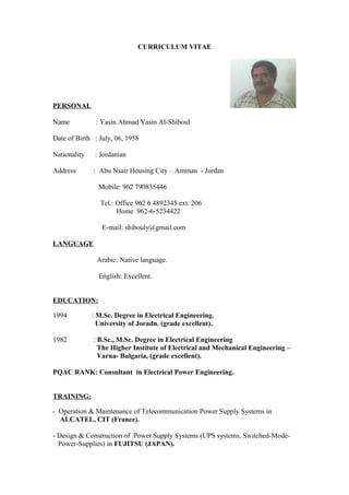 CURRICULUM VITAE
PERSONAL
Name : Yasin Ahmad Yasin Al-Shiboul
Date of Birth : July, 06, 1958
Nationality : Jordanian
Address : Abu Nsair Housing City – Amman - Jordan
Mobile: 962 790835446
Tel.: Office 962 6 4892345 ext. 206
Home 962-6-5234422
E-mail: shibouly@gmail.com
LANGUAGE
Arabic: Native language.
English: Excellent.
EDUCATION:
1994 : M.Sc. Degree in Electrical Engineering.
University of Joradn, (grade excellent).
1982 : B.Sc., M.Sc. Degree in Electrical Engineering
The Higher Institute of Electrical and Mechanical Engineering –
Varna- Bulgaria, (grade excellent).
PQAC RANK: Consultant in Electrical Power Engineering.
TRAINING:
- Operation & Maintenance of Telecommunication Power Supply Systems in
ALCATEL, CIT (France).
- Design & Construction of Power Supply Systems (UPS systems, Switched-Mode-
Power-Supplies) in FUJITSU (JAPAN).
 