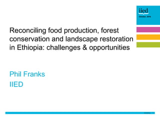 1
October, 2016
Phil Franks
IIED
Reconciling food production, forest
conservation and landscape restoration
in Ethiopia: challenges & opportunities
 