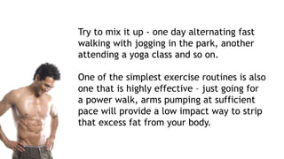 Try to mix it up - one day alternating fast
walking with jogging in the park, another
attending a yoga class and so on.
One of the simplest exercise routines is also
one that is highly effective – just going for
a power walk, arms pumping at sufficient
pace will provide a low impact way to strip
that excess fat from your body.
 