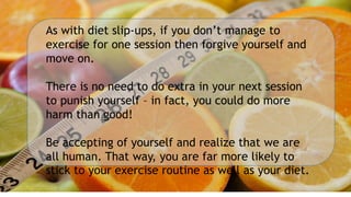 As with diet slip-ups, if you don’t manage to
exercise for one session then forgive yourself and
move on.
There is no need to do extra in your next session
to punish yourself – in fact, you could do more
harm than good!
Be accepting of yourself and realize that we are
all human. That way, you are far more likely to
stick to your exercise routine as well as your diet.
 
