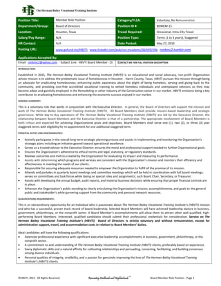 The Herman Bailey Vocational Training Institute
©HBVTI, 2015 - All Rights Reserved. Renovating Livelihoods and Neighborhoods
™
Board Member Role Position - Page 1
Position Title: Member Role Position Category/FLSA: Voluntary, No Remuneration
Department/Group: Board of Directors Position ID #: BDMEM-15
Location: Houston, Texas Travel Required: Occasional, Intra-City Travel
Salary/Pay Range: N/A Position Type: Terms (1 to 3 years), Staggered
HR Contact: N/A Date Posted: May 27, 2015
Posting URL: www.gofund.me/HBVTI; www.linkedin.com/pub/ron-mcadams/38/449/19b; ronbmc2.tumblr.com
Applications Accepted By:
Email: ronbmc2@yahoo.com - Subject Line: HBVTI Board Member -15 CONTACT ME FOR FULL POSITION DESCRIPTION
INTRODUCTION:
Established in 2015, The Herman Bailey Vocational Training Institute (HBVTI) is an educational and social advocacy, non-profit Organization
whose mission is to address the problematic issue of homelessness in Houston - Harris County, Texas. HBVTI pursues this mission through being
an advocate for eradicating homelessness; enhancing public awareness about the plight of being homeless; serving and giving back to the
community; and providing cost-free accredited vocational training to vetted homeless individuals and unemployed veterans so they may
become adept and gainfully employed in the Remodeling or other industry of the Construction sector in our market. HBVTI envisions being a key
contributor to eradicating homelessness and enhancing the economic success enjoyed in our market.
GENERAL SUMMARY:
This is a voluntary role that works in conjunction with the Executive Director. In general, the Board of Directors will support the mission and
work of The Herman Bailey Vocational Training Institute (HBVTI). All Board Members shall provide mission-based leadership and strategic
governance. While day-to-day operations of The Herman Bailey Vocational Training Institute (HBVTI) are led by the Executive Director, the
relationship between Board Members and the Executive Director is that of a partnership. The appropriate involvement of Board Members is
both critical and expected for achieving Organizational goals and objectives. Board Members shall serve one (1), two (2), or three (3) year
staggered terms with eligibility for re-appointment for one additional staggered term.
PRINCIPAL DUTIES AND RESPONSIBILITIES:
 Actively participates in the overall long-term strategic planning process and assists in implementing and monitoring the Organization’s
strategic plans including an initiative geared toward operational excellence.
 Serves as a trusted advisor to the Executive Director; ensures the moral and professional support needed to further Organizational goals.
 Ensures the Organization’s adherence to ethical norms and legal, statutory, or regulatory standards.
 Reviews outcomes and metrics created by the Organization for evaluating its impact and measuring its performance.
 Assists with determining which programs and services are consistent with the Organization's mission and monitors their efficiency and
effectiveness in meeting the needs of our clients.
 Responsible for securing adequate resources needed to empower the Organization to fulfill all the promise of its mission.
 Attends and partakes in quarterly board meetings and committee meetings which will be held in coordination with full board meetings;
serves on committees and task forces while taking on special roles and assignments; such Board Chair, Secretary, or Treasurer.
 Assists with developing the annual budget, audit reports, and material business decisions while ensuring that proper financial controls are
in place.
 Enhances the Organization’s public standing by clearly articulating the Organization’s mission, accomplishments, and goals to the general
public and stakeholder’s while garnering support from the community and personal network resources.
QUALIFICATIONS REQUIREMENTS:
This is an extraordinary opportunity for an individual who is passionate about The Herman Bailey Vocational Training Institute’s (HBVTI) mission
and who has a successful, proven track record of board leadership. Selected Board Members will have achieved leadership stature in business,
government, philanthropy, or the nonprofit sector. A Board Member’s accomplishments will allow them to attract other well-qualified, high-
performing Board Members. Interested, qualified candidates should submit their professional credentials for consideration. Service on The
Herman Bailey Vocational Training Institute’s (HBVTI) Board of Directors is strictly voluntary and without remuneration, except for
administrative support, travel, and accommodation costs in relation to Board Members’ duties.
Ideal candidates will have the following qualifications:
 Extensive professional experience with significant executive leadership accomplishments in business, government, philanthropy, or the
nonprofit sector.
 A commitment to and understanding of The Herman Bailey Vocational Training Institute (HBVTI) clients, preferably based on experience.
 Savvy diplomatic skills and a natural affinity for cultivating relationships and persuading, convening, facilitating, and building consensus
among diverse individuals.
 Personal qualities of integrity, credibility, and a passion for genuinely improving the lives of The Herman Bailey Vocational Training
Institute’s (HBVTI) clients.
 