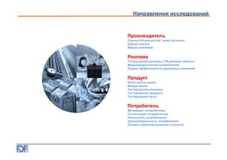Направления исследований

Производитель
Оценка объема рынка / доли на рынке
Оценка спроса
Имидж компании

Реклама
Тестирование рекламы (ТВ реклама, макеты)
Медиапредпочтения потребителей
Оценка эффективности рекламных кампаний

Продукт
Известность марки
Имидж марки
Тестирование упаковки
Тестирование продукта
Тестирование цены

Потребитель
Мотивация потребителей
Сегментация потребителей
Лояльность потребителей
Удовлетворенность потребителей
Процесс принятия решения о покупке

 