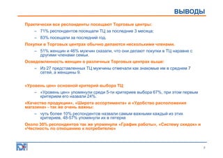 ОПИСАНИЕ ИССЛЕДОВАНИЯ
ВЫВОДЫ
Практически все респонденты посещают Торговые центры:
– 71% респондентов посещали ТЦ за последние 3 месяца;
– 83% посещали за последний год.
Покупки в Торговых центрах обычно делаются несколькими членами.
– 51% женщин и 46% мужчин сказали, что они делают покупки в ТЦ наравне с
другими членами семьи.
Осведомленность женщин о различных Торговых центрах выше:
– Из 27 представленных ТЦ мужчины отмечали как знакомые им в среднем 7
сетей, а женщины 9.
«Уровень цен» основной критерий выбора ТЦ:
– «Уровень цен» упомянули среди 5-ти критериев выбора 67%, при этом первым
критерием его назвали 24%.
«Качество продукции», «Широта ассортимента» и «Удобство расположения
магазина» - так же очень важны:
– чуть более 10% респондентов назвали самым важными каждый из этих
критериев, 48-57% упомянули их в пятерке
Около 30% респондентов так же упомянули «График работы», «Систему скидок» и
«Честность по отношению к потребителю»

3

 