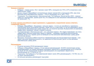 ОПИСАНИЕ ИССЛЕДОВАНИЯ
ВЫВОДЫ
Знание и покупка:
– М.Видео – лидер рынка. Этот магазин знают 89%, посещали его 73% и 27% потратили в нем
наибольшую сумму
– Далее следуют МедиаМаркт (относительно низкое знание 61% и посещение 30%, при этом
высокая доля максимальных покупок – 13%) и Эльдорадо (91%, 54%, 11%).
– Техносила, ТЦ «Савеловский, Электронный рай, ТЦ Горбушка, Белый ветер, ИОН – хорошо
известны покупателям, однако доля тех, кто совершил в этих магазинах максимальные покупки
не превышает 7%.
С точки зрения способности марки привлекать и удерживать покупателей можно отметить
следующие группы:
– М.Видео, МедиаМаркт, Эльдорадо– сильные марки – то есть их способность привлекать
покупателей (доля посетивших магазин, среди тех кто о нем знает), а так же удерживать (доля
потративших максимальную сумму среди тех, кто посетил высокая. В результате эти магазины
эффективно переводят знание о марке в покупки.
– ТЦ Савеловский и Электронный рай – это «нишевые марки». Эти марки привлекают не очень
эффективно (обычно существует какой-то барьер - например неудобное расположение,
высокие цены и тп). Однако доля оставивших в этом магазине максимальную сумму денег
достаточно велика.
– Магазины Техносила и ИОН относятся к Привлекающим или Ассортиментным маркам – они
имеют высокую привлекательность, но немногие из посетителей тратят в этих магазине
максимальную сумму денег.
Рекомедации:
– В целом магазины БТиЭ рекомендуют редко
– М.Видео и МедиаМаркт лидеры с точки зрения рекомендаций– 52-54% посетителей готовы
порекомендовать их своим знакомым (оценивают вероятность рекомендаций на 8-10 баллов
из 10).И 10-17% посетителей не будут рекомендовать его (оценивают вероятность
рекомендаций на 1-3 балла из 10).
– Техносила, ТЦ Горбушка и ТЦ Савеловский имеют около 40% рекомендаций и 15-19% тех, кто
не будет рекомендовать.
– Остальные магазины рекомендуют еще реже
4

 