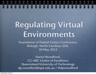 Regulating Virtual
                         Environments
                       Foundation of Digital Games Conference,
                            Raleigh, North Carolina, USA.
                                    30 May 2012

                                 Darryl Woodford,
                            CCi ARC Centre of Excellence
                         Queensland University of Technology
                       dp.woodford@qut.edu.au / @dpwoodford
Wednesday, 30 May 12
 