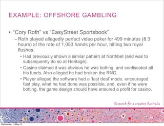 EXAMPLE: OFFSHORE GAMBLING
• “Cory Roth” vs “EasyStreet Sportsbook”
– Roth played allegedly perfect video poker for 499 minutes (8.3
hours) at the rate of 1,053 hands per hour, hitting two royal
flushes.
• Had previously shown a similar pattern at Northbet (and was to
subsequently do so at Heritage).
• Casino claimed it was obvious he was botting, and confiscated all
his funds. Also alleged he had broken the RNG.
• Player alleged the software had a ‘fast deal’ mode, encouraged
fast play, what he had done was possible, and, even if he were
botting, the game design should have ensured a profit for casino.
Wednesday, 15 May 13
 