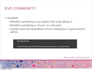 EVE COMMUNITY
• Unclear:
– Whether something is an exploit if the code allows it.
– Whether something is ‘known’ or ‘unknown’.
– Exactly what the implications of any ambiguous in-game action
will be.
Wednesday, 15 May 13
 
