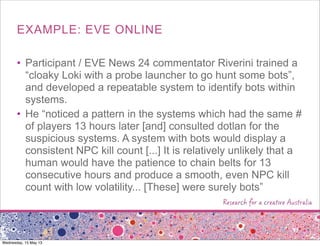 EXAMPLE: EVE ONLINE
• Participant / EVE News 24 commentator Riverini trained a
“cloaky Loki with a probe launcher to go hunt some bots”,
and developed a repeatable system to identify bots within
systems.
• He “noticed a pattern in the systems which had the same #
of players 13 hours later [and] consulted dotlan for the
suspicious systems. A system with bots would display a
consistent NPC kill count [...] It is relatively unlikely that a
human would have the patience to chain belts for 13
consecutive hours and produce a smooth, even NPC kill
count with low volatility... [These] were surely bots”
Wednesday, 15 May 13
 
