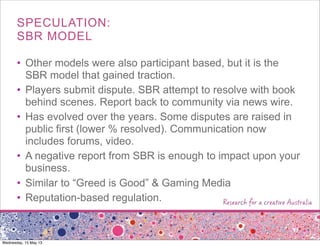 SPECULATION:
SBR MODEL
• Other models were also participant based, but it is the
SBR model that gained traction.
• Players submit dispute. SBR attempt to resolve with book
behind scenes. Report back to community via news wire.
• Has evolved over the years. Some disputes are raised in
public first (lower % resolved). Communication now
includes forums, video.
• A negative report from SBR is enough to impact upon your
business.
• Similar to “Greed is Good” & Gaming Media
• Reputation-based regulation.
Wednesday, 15 May 13
 
