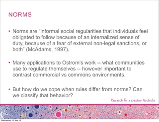 NORMS
• Norms are “informal social regularities that individuals feel
obligated to follow because of an internalized sense of
duty, because of a fear of external non-legal sanctions, or
both” (McAdams, 1997).
• Many applications to Ostrom’s work -- what communities
use to regulate themselves -- however important to
contrast commercial vs commons environments.
• But how do we cope when rules differ from norms? Can
we classify that behavior?
Wednesday, 15 May 13
 