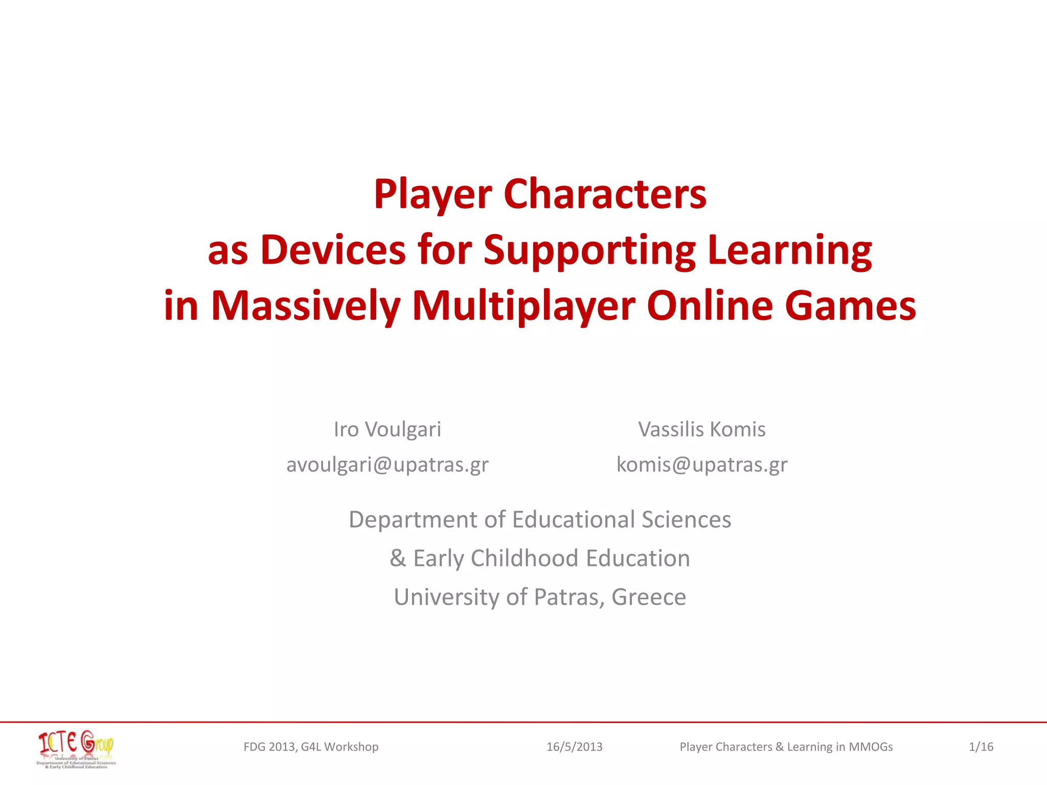1/16Player Characters & Learning in MMOGsFDG 2013, G4L Workshop 16/5/2013
Player Characters
as Devices for Supporting Learning
in Massively Multiplayer Online Games
Iro Voulgari
avoulgari@upatras.gr
Vassilis Komis
komis@upatras.gr
Department of Educational Sciences
& Early Childhood Education
University of Patras, Greece
 