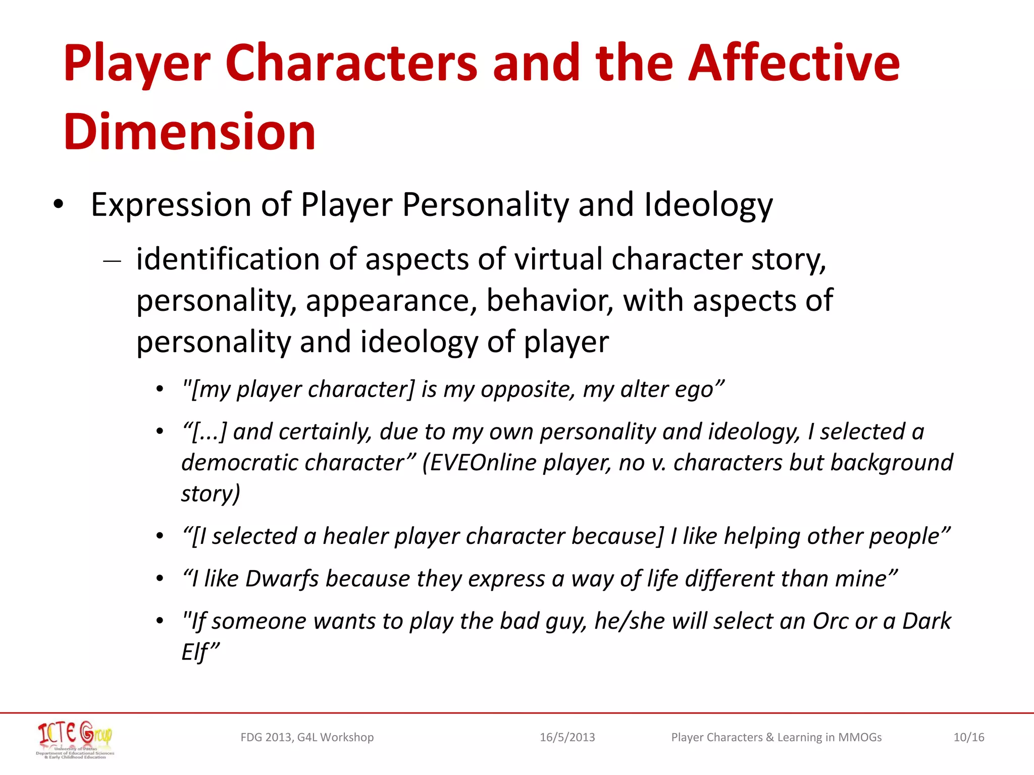 10/16Player Characters & Learning in MMOGsFDG 2013, G4L Workshop 16/5/2013
Player Characters and the Affective
Dimension
• Expression of Player Personality and Ideology
– identification of aspects of virtual character story,
personality, appearance, behavior, with aspects of
personality and ideology of player
• "[my player character] is my opposite, my alter ego”
• “[...] and certainly, due to my own personality and ideology, I selected a
democratic character” (EVEOnline player, no v. characters but background
story)
• “[I selected a healer player character because] I like helping other people”
• “I like Dwarfs because they express a way of life different than mine”
• "If someone wants to play the bad guy, he/she will select an Orc or a Dark
Elf”
 