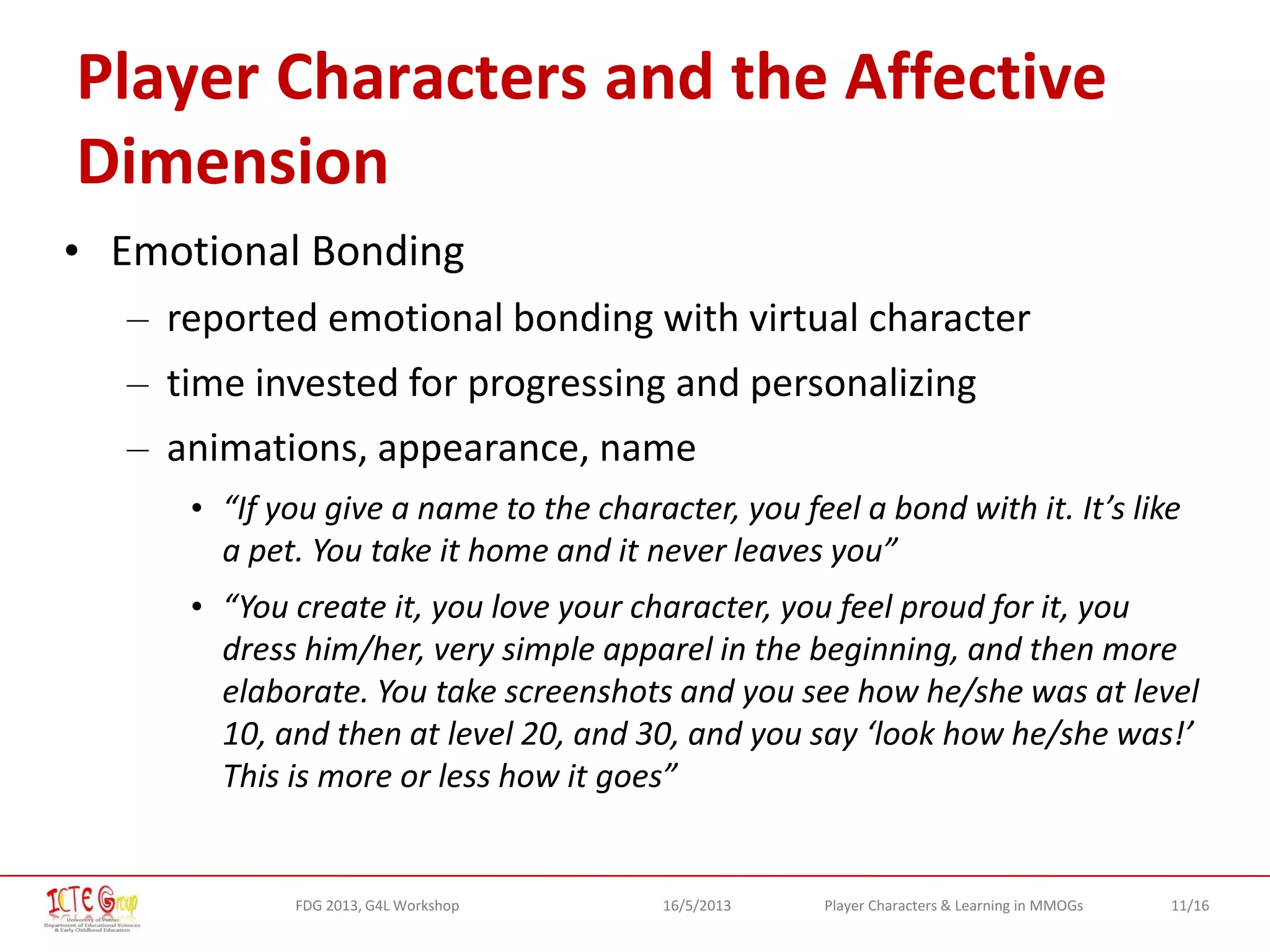 11/16Player Characters & Learning in MMOGsFDG 2013, G4L Workshop 16/5/2013
Player Characters and the Affective
Dimension
• Emotional Bonding
– reported emotional bonding with virtual character
– time invested for progressing and personalizing
– animations, appearance, name
• “If you give a name to the character, you feel a bond with it. It’s like
a pet. You take it home and it never leaves you”
• “You create it, you love your character, you feel proud for it, you
dress him/her, very simple apparel in the beginning, and then more
elaborate. You take screenshots and you see how he/she was at level
10, and then at level 20, and 30, and you say ‘look how he/she was!’
This is more or less how it goes”
 