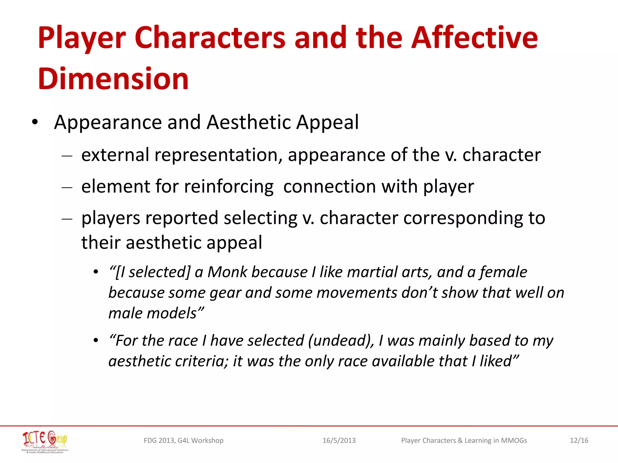12/16Player Characters & Learning in MMOGsFDG 2013, G4L Workshop 16/5/2013
Player Characters and the Affective
Dimension
• Appearance and Aesthetic Appeal
– external representation, appearance of the v. character
– element for reinforcing connection with player
– players reported selecting v. character corresponding to
their aesthetic appeal
• “[I selected] a Monk because I like martial arts, and a female
because some gear and some movements don’t show that well on
male models”
• “For the race I have selected (undead), I was mainly based to my
aesthetic criteria; it was the only race available that I liked”
 