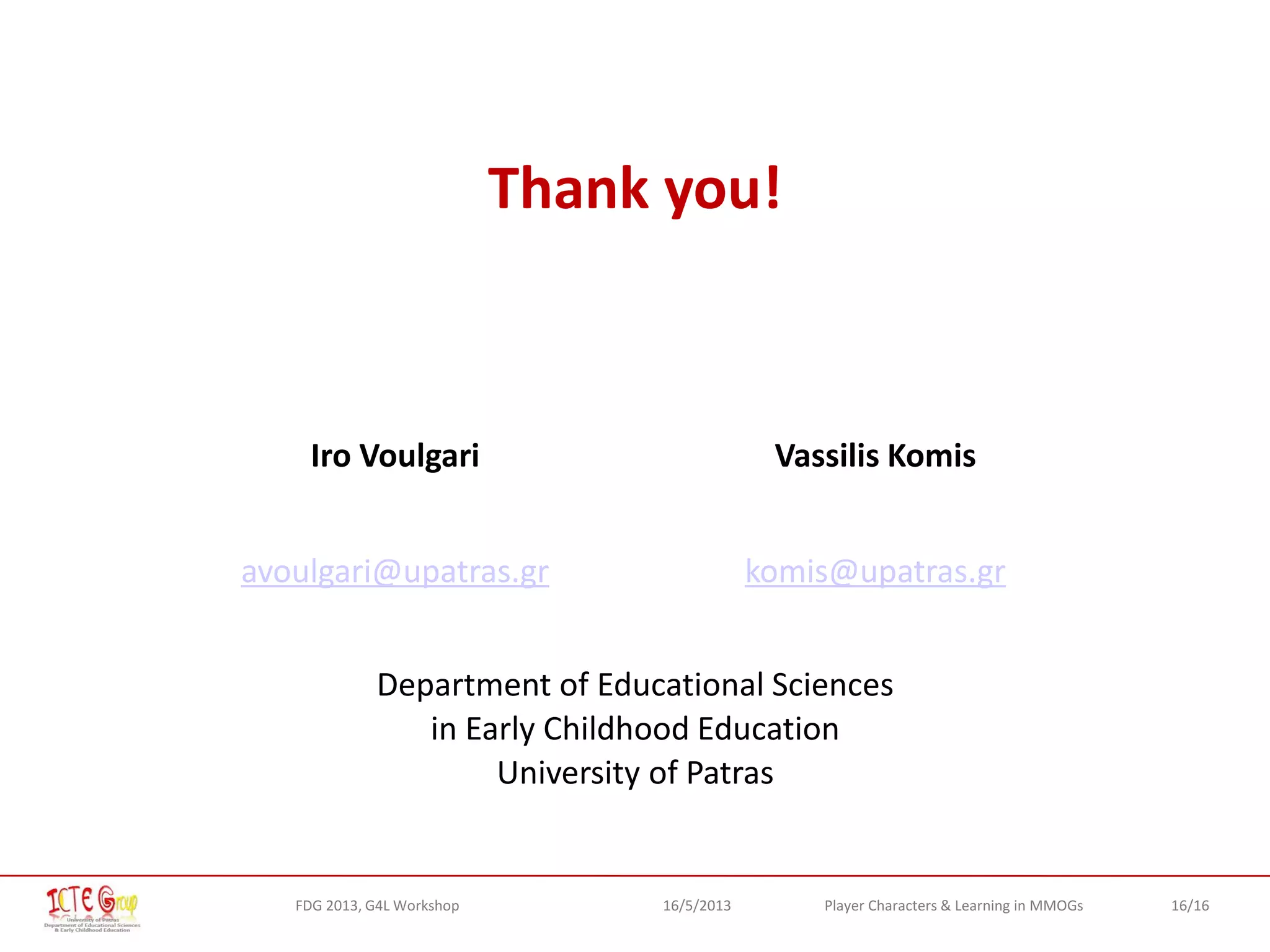 16/16Player Characters & Learning in MMOGsFDG 2013, G4L Workshop 16/5/2013
Thank you!
Iro Voulgari Vassilis Komis
avoulgari@upatras.gr komis@upatras.gr
Department of Educational Sciences
in Early Childhood Education
University of Patras
 