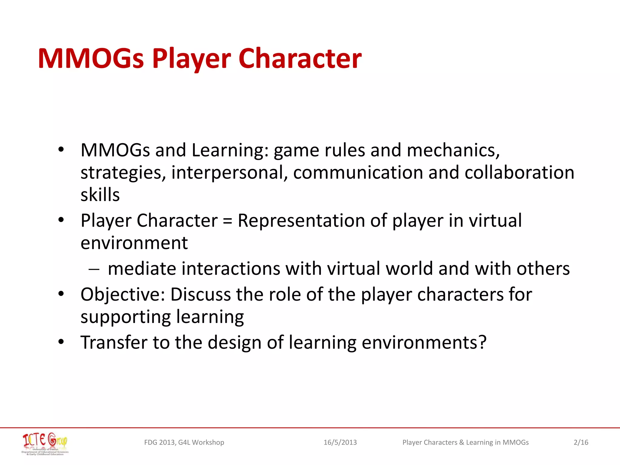 2/16Player Characters & Learning in MMOGsFDG 2013, G4L Workshop 16/5/2013
MMOGs Player Character
• MMOGs and Learning: game rules and mechanics,
strategies, interpersonal, communication and collaboration
skills
• Player Character = Representation of player in virtual
environment
 mediate interactions with virtual world and with others
• Objective: Discuss the role of the player characters for
supporting learning
• Transfer to the design of learning environments?
 