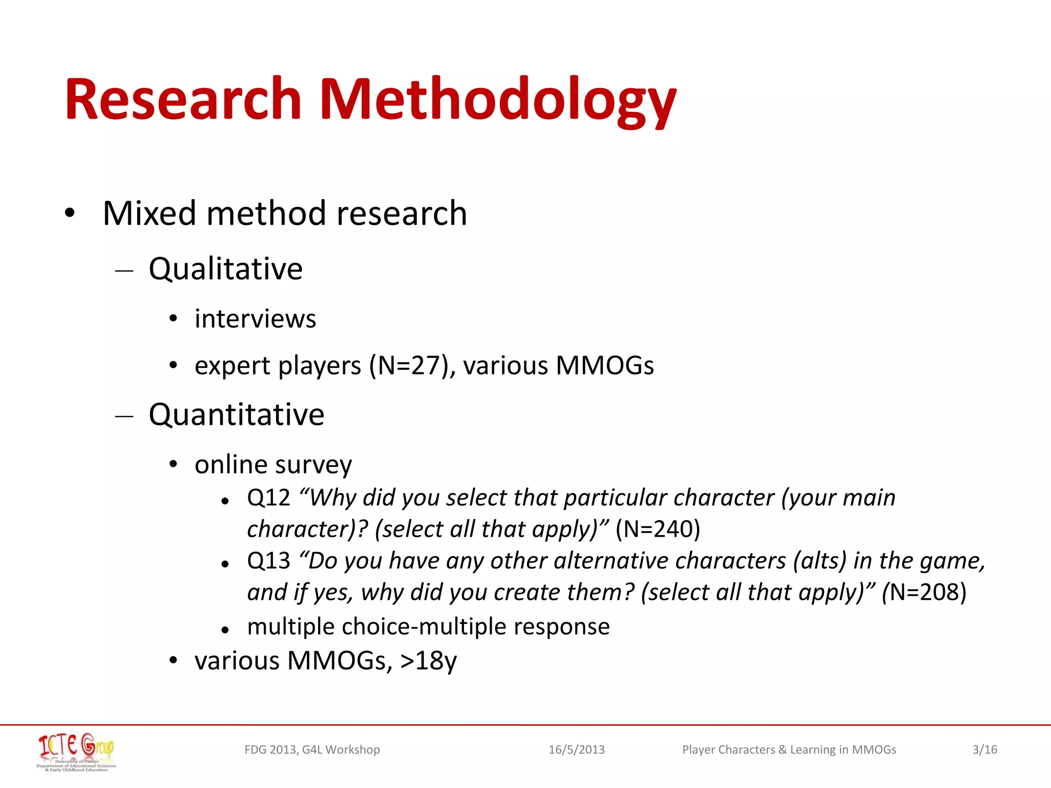 3/16Player Characters & Learning in MMOGsFDG 2013, G4L Workshop 16/5/2013
Research Methodology
• Mixed method research
– Qualitative
• interviews
• expert players (N=27), various MMOGs
– Quantitative
• online survey
 Q12 “Why did you select that particular character (your main
character)? (select all that apply)” (Ν=240)
 Q13 “Do you have any other alternative characters (alts) in the game,
and if yes, why did you create them? (select all that apply)” (Ν=208)
 multiple choice-multiple response
• various MMOGs, >18y
 