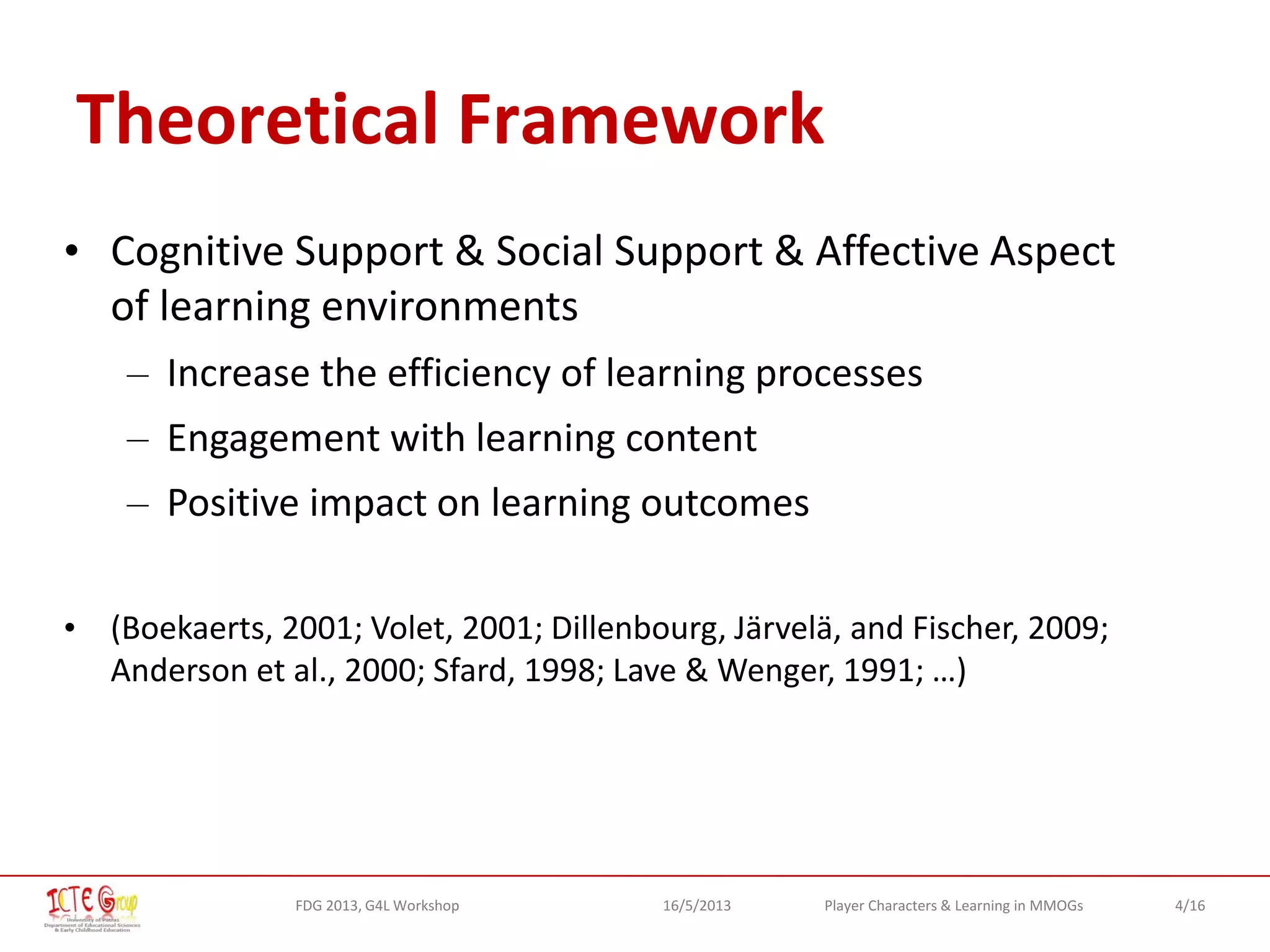 4/16Player Characters & Learning in MMOGsFDG 2013, G4L Workshop 16/5/2013
Theoretical Framework
• Cognitive Support & Social Support & Affective Aspect
of learning environments
– Increase the efficiency of learning processes
– Engagement with learning content
– Positive impact on learning outcomes
• (Boekaerts, 2001; Volet, 2001; Dillenbourg, Järvelä, and Fischer, 2009;
Anderson et al., 2000; Sfard, 1998; Lave & Wenger, 1991; …)
 