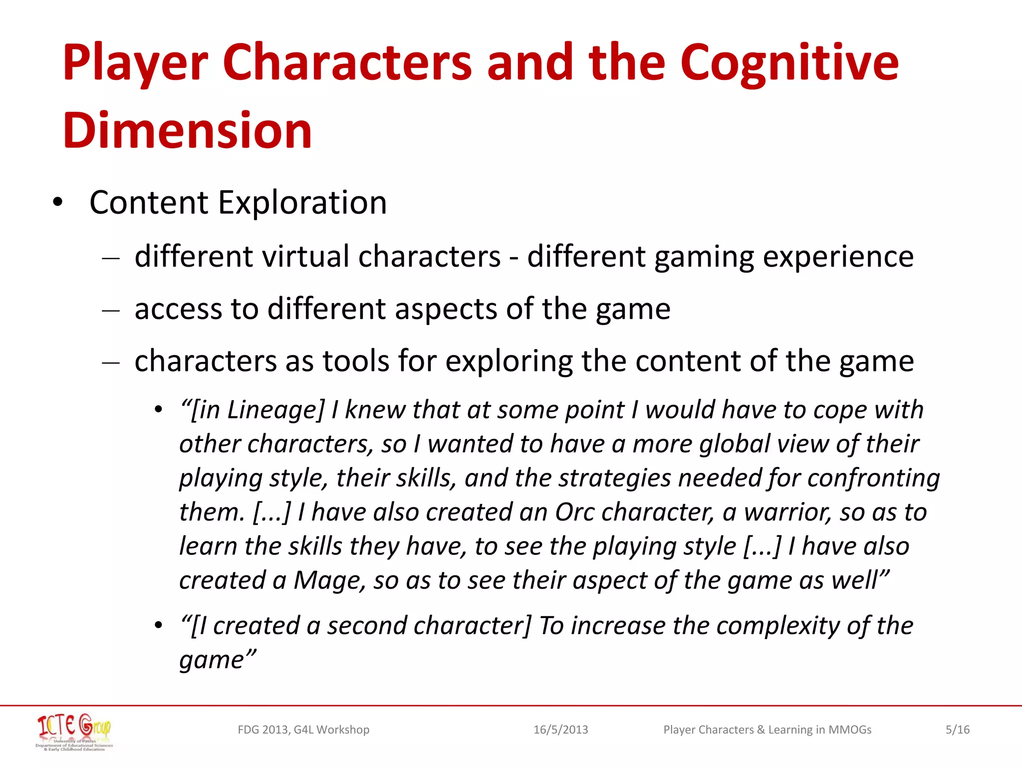 5/16Player Characters & Learning in MMOGsFDG 2013, G4L Workshop 16/5/2013
Player Characters and the Cognitive
Dimension
• Content Exploration
– different virtual characters - different gaming experience
– access to different aspects of the game
– characters as tools for exploring the content of the game
• “[in Lineage] I knew that at some point I would have to cope with
other characters, so I wanted to have a more global view of their
playing style, their skills, and the strategies needed for confronting
them. [...] I have also created an Orc character, a warrior, so as to
learn the skills they have, to see the playing style [...] I have also
created a Mage, so as to see their aspect of the game as well”
• “[I created a second character] To increase the complexity of the
game”
 