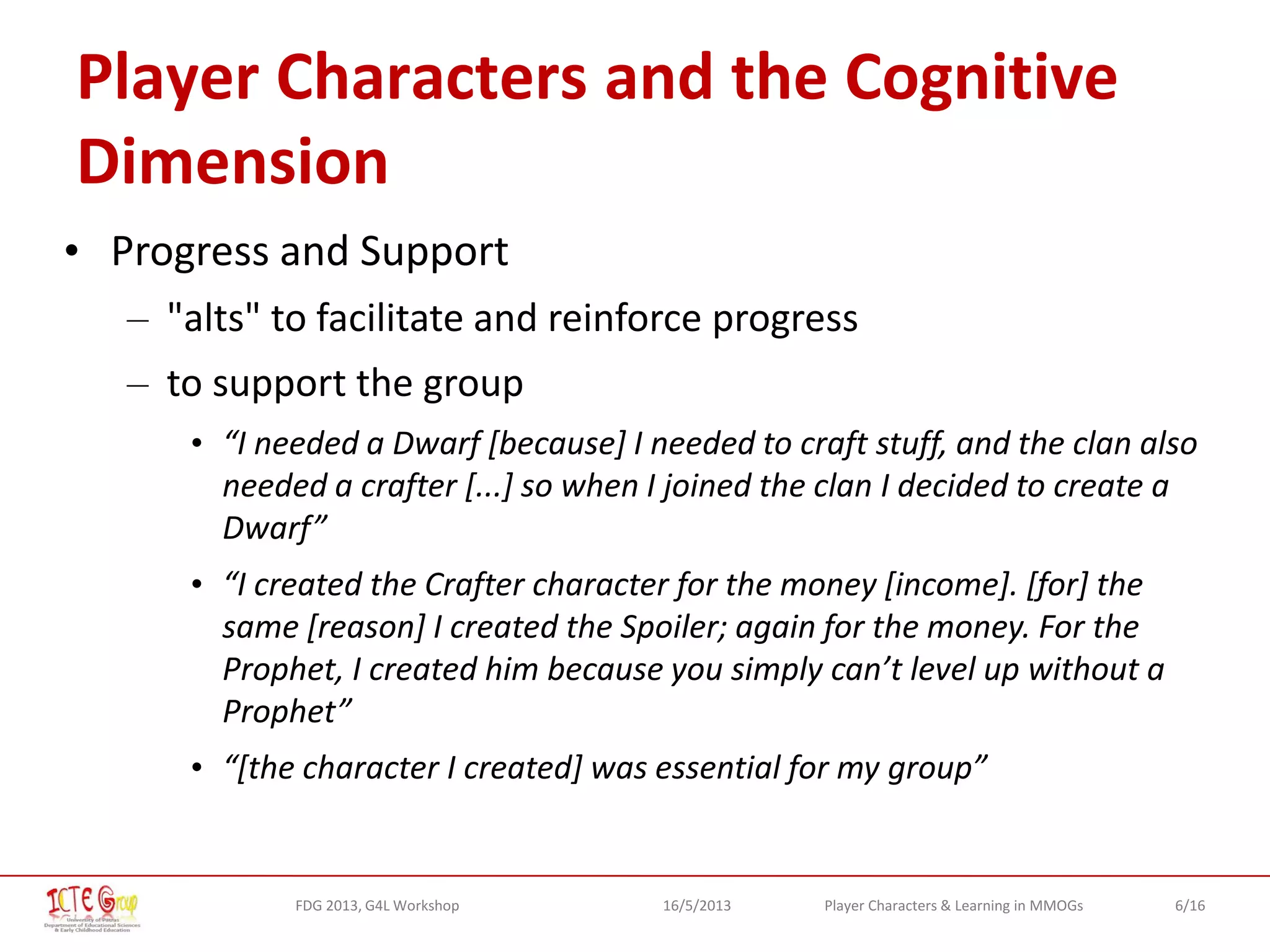 6/16Player Characters & Learning in MMOGsFDG 2013, G4L Workshop 16/5/2013
Player Characters and the Cognitive
Dimension
• Progress and Support
– "alts" to facilitate and reinforce progress
– to support the group
• “I needed a Dwarf [because] I needed to craft stuff, and the clan also
needed a crafter [...] so when I joined the clan I decided to create a
Dwarf”
• “I created the Crafter character for the money [income]. [for] the
same [reason] I created the Spoiler; again for the money. For the
Prophet, I created him because you simply can’t level up without a
Prophet”
• “[the character I created] was essential for my group”
 