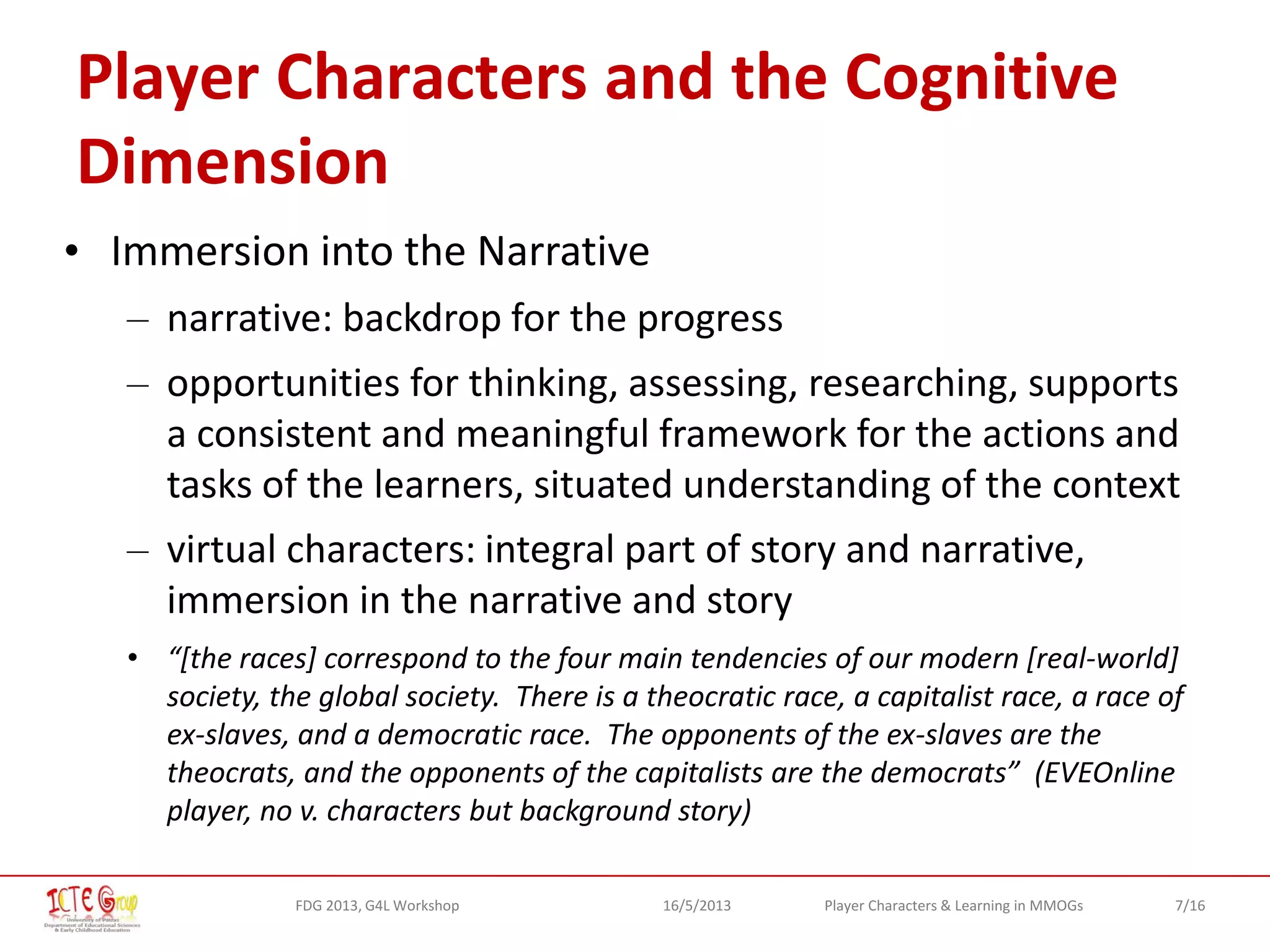 7/16Player Characters & Learning in MMOGsFDG 2013, G4L Workshop 16/5/2013
Player Characters and the Cognitive
Dimension
• Immersion into the Narrative
– narrative: backdrop for the progress
– opportunities for thinking, assessing, researching, supports
a consistent and meaningful framework for the actions and
tasks of the learners, situated understanding of the context
– virtual characters: integral part of story and narrative,
immersion in the narrative and story
• “[the races] correspond to the four main tendencies of our modern [real-world]
society, the global society. There is a theocratic race, a capitalist race, a race of
ex-slaves, and a democratic race. The opponents of the ex-slaves are the
theocrats, and the opponents of the capitalists are the democrats” (EVEOnline
player, no v. characters but background story)
 