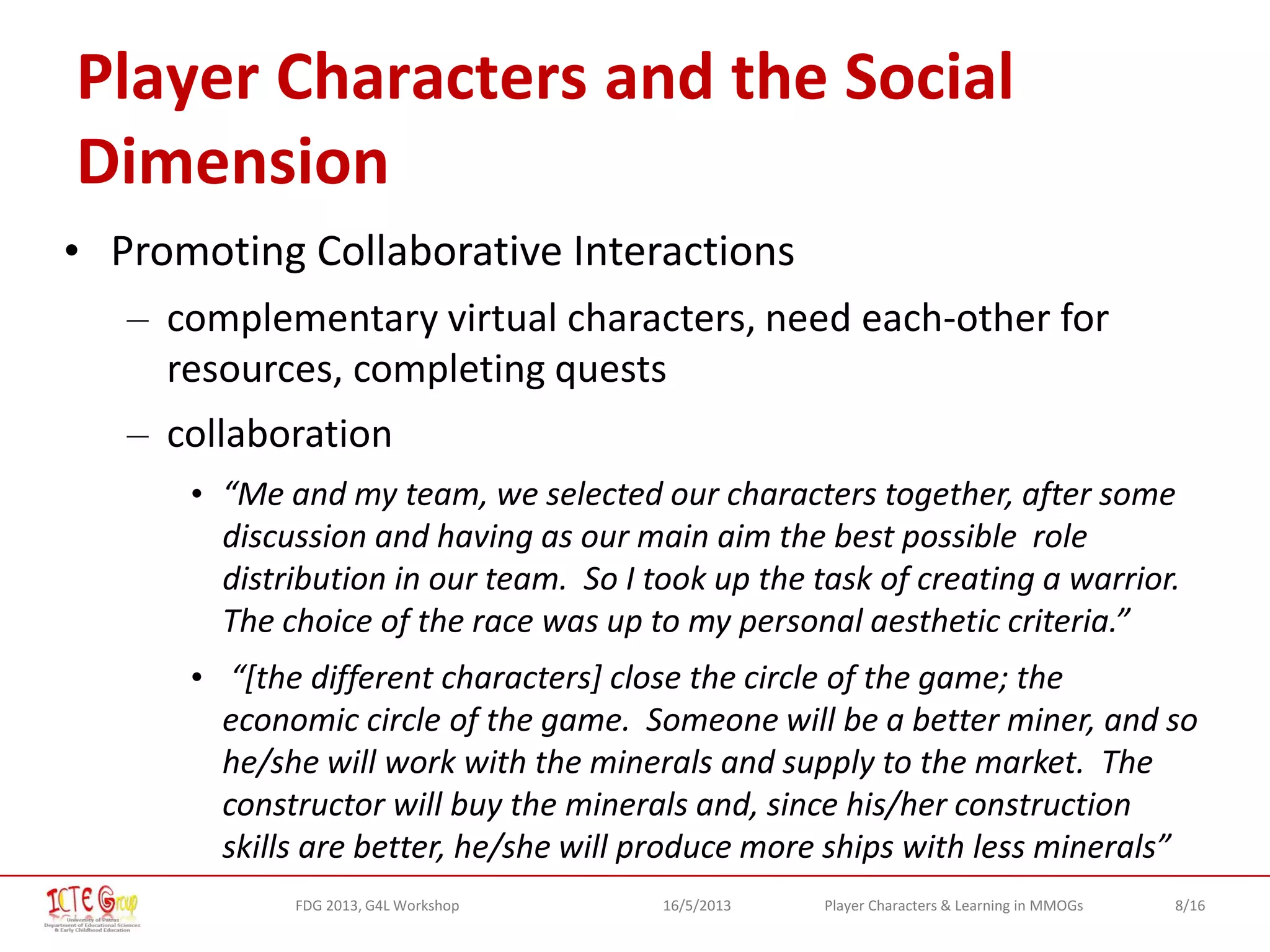 8/16Player Characters & Learning in MMOGsFDG 2013, G4L Workshop 16/5/2013
Player Characters and the Social
Dimension
• Promoting Collaborative Interactions
– complementary virtual characters, need each-other for
resources, completing quests
– collaboration
• “Me and my team, we selected our characters together, after some
discussion and having as our main aim the best possible role
distribution in our team. So I took up the task of creating a warrior.
The choice of the race was up to my personal aesthetic criteria.”
• “[the different characters] close the circle of the game; the
economic circle of the game. Someone will be a better miner, and so
he/she will work with the minerals and supply to the market. The
constructor will buy the minerals and, since his/her construction
skills are better, he/she will produce more ships with less minerals”
 