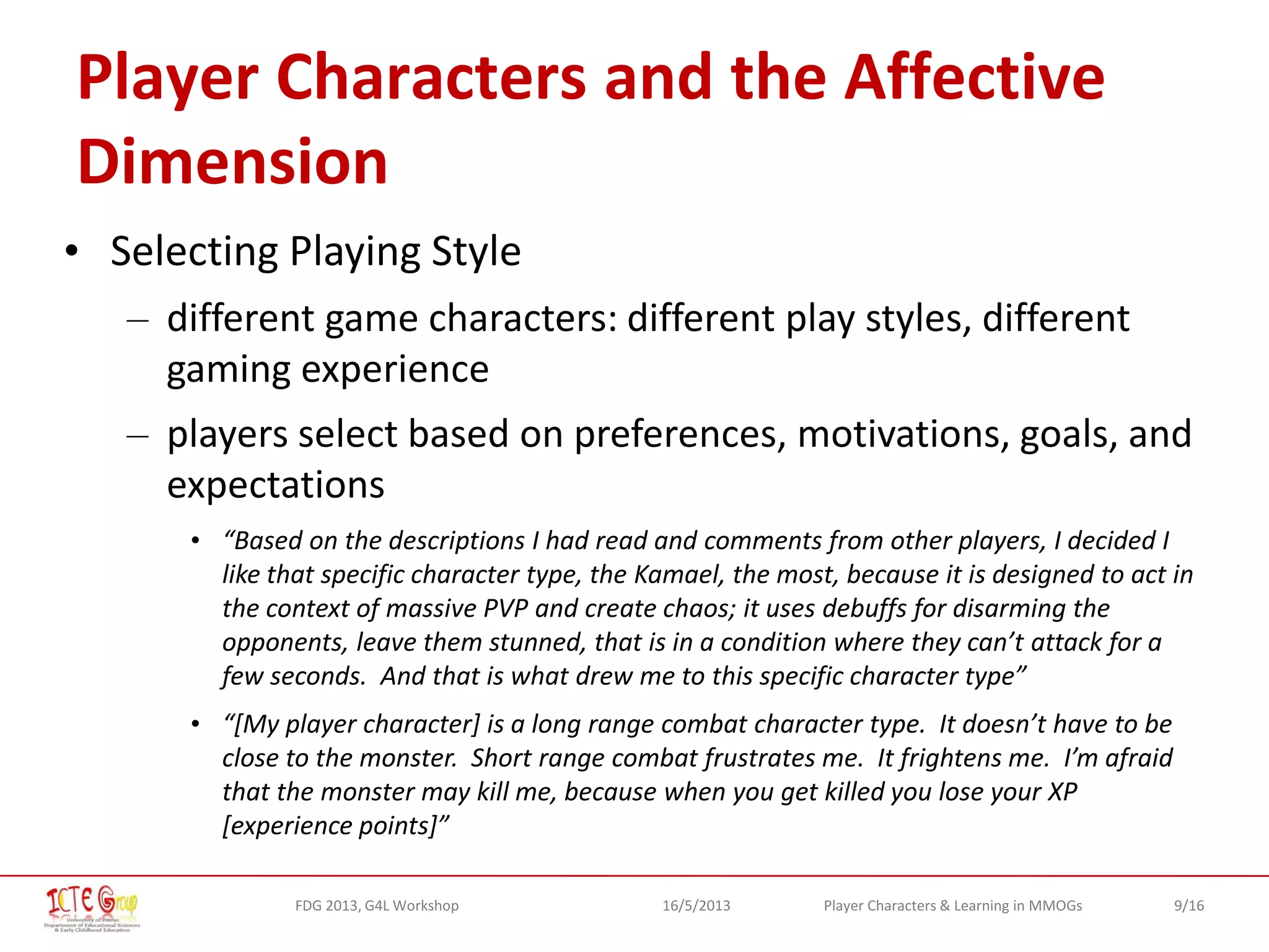 9/16Player Characters & Learning in MMOGsFDG 2013, G4L Workshop 16/5/2013
Player Characters and the Affective
Dimension
• Selecting Playing Style
– different game characters: different play styles, different
gaming experience
– players select based on preferences, motivations, goals, and
expectations
• “Based on the descriptions I had read and comments from other players, I decided I
like that specific character type, the Kamael, the most, because it is designed to act in
the context of massive PVP and create chaos; it uses debuffs for disarming the
opponents, leave them stunned, that is in a condition where they can’t attack for a
few seconds. And that is what drew me to this specific character type”
• “[My player character] is a long range combat character type. It doesn’t have to be
close to the monster. Short range combat frustrates me. It frightens me. I’m afraid
that the monster may kill me, because when you get killed you lose your XP
[experience points]”
 