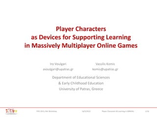 1/16Player Characters & Learning in MMOGsFDG 2013, G4L Workshop 16/5/2013
Player Characters
as Devices for Supporting Learning
in Massively Multiplayer Online Games
Iro Voulgari
avoulgari@upatras.gr
Vassilis Komis
komis@upatras.gr
Department of Educational Sciences
& Early Childhood Education
University of Patras, Greece
 