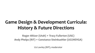 Game Design & Development Curricula:
History & Future Directions
Roger Altizer (Utah) • Tracy Fullerton (USC)
Andy Phelps (RIT) • Constance Steinkuehler (UCI/HEVGA)
Liz Lawley (RIT), moderator
 