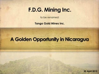 F.D.G.MiningInc.F.D.G.MiningInc.
A Golden Opportunity in Nicaragua
20 April 2013
F.D.G. Mining Inc.
to be renamed:
Tango Gold Mines Inc.
 
