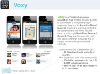 Voxy!
                      Voxy is a Foreign Language
                      Education App created to allow people
                      to easily learn a foreign language
                      anywhere they are. Its Location-Based
                      features enable the learning content to
                      be customized to the world around
                      them, and through Real-Time Relevant
                      Content, Voxy teaches users to read
                      and speak a foreign language that is
                      unique to their own personalized
                      interests. !
                      !
                      -  Launched on iOS in December 2010!
                             •  10,000 downloads in the ﬁrst
                             month.!
                      -  After expansion onto iPad and Android!
                             •  500,000+ downloads in the U.S.!
                             •  1.25M in Latin America !
                             •  The #1 spot in its app category
                             in 11 countries!
Fresh Digital Group
 