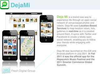 DejaMi!
                      Deja Mi is a brand new way to
                      experience life through an open social
                      network of venue-based photos and
                      videos. Deja Mi uses Location-Based
                      Services to map location views, lists,
                      galleries in real-time as it is created
                      around them. It syncs with Twitter and
                      Facebook to create a totally open
                      social network, enabling you to follow
                      your friends while engaging with
                      everyone.!
                      !
                      Deja Mi was launched on the iOS and
                      Android platform in July 2011. In Fall
                      2011 it was the ofﬁcial app for the
                      Hopscotch Music Festival and the
                      2011 Smarter Commerce Global
                      Summit.!

Fresh Digital Group
 