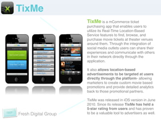 TixMe!
                      TixMe is a mCommerce ticket
                      purchasing app that enables users to
                      utilize its Real-Time Location-Based
                      Service features to ﬁnd, browse, and
                      purchase movie tickets at theater venues
                      around them. Through the integration of
                      social media outlets users can share their
                      experiences and communicate with others
                      in their network directly through the
                      application.!
                      !
                      It also allows location-based
                      advertisements to be targeted at users
                      directly through the platform- allowing
                      marketers to create custom movie based
                      promotions and provide detailed analytics
                      back to those promotional partners. !
                      !
                      TixMe was released in iOS version in June
                      2010. Since its release TixMe has held a
                      5-star rating from users and has proven
Fresh Digital Group   to be a valuable tool to advertisers as well. !
 