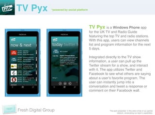 TV Pyx!          *powered by social platform	
  




                                                   TV Pyx is a Windows Phone app
                                                   for the UK TV and Radio Guide
                                                   featuring the top TV and radio stations. !
                                                   With this app, users can view channels
                                                   list and program information for the next
                                                   5 days. !
                                                   !
                                                   Integrated directly to the TV show
                                                   information, a user can pull up the
                                                   Twitter stream for a show, and interact
                                                   with it. The app utilizes Twitter and
                                                   Facebook to see what others are saying
                                                   about a userʼs favorite program. The
                                                   user can instantly jump into a
                                                   conversation and tweet a response or
                                                   comment on their Facebook wall. !




Fresh Digital Group                                              The work presented in this slide is that of our partner
                                                                         network, showcasing our teamʼs capabilities. !
 
