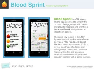 Blood Sprint!         *powered by social platform	
  




                                 Blood Sprint is a Windows
                                 Phone app designed to simplify the
                                 process of engagement with donors
                                 and provide hospitals and charities a
                                 Location-Based, viral platform to
                                 attract new donors.!
                                 !
                                 The appʼs key feature is the Alert
                                 System that utilizes Location-Based
                                 Services, RSS Feeds and Social
                                 Media to make users aware of blood
                                 drives, blood type shortages and
                                 emergencies. The Donor Database
                                 feature within the app also uses
                                 location-based communication and
                                 donation tracking with a game element.!



Fresh Digital Group                               The work presented in this slide is that of our partner
                                                          network, showcasing our teamʼs capabilities. !
 