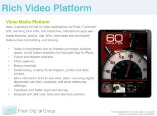 Rich Video Platform!
Video Media Platform!
New, proprietary format for video applications on iPads. Transform
DVD and long form video into interactive, multi-feature apps with
bonus material, photos, bios, links, commerce and community
features like commenting, and sharing.!

 •    Video is transformed into an Internet connected, location
      aware, social feature enabled downloadable App for iPads.!
 •    Scene and chapter selection.!
 •    Photo galleries. !
 •    Bonus materials.!
 •    Commenting, sharing on all chapters, photos and other
      content. !
 •    More information links to web sites, album and song digital
      downloads, fan sites, wikipedia, and other community
      offerings.!
 •    Facebook and Twitter login and sharing!
 •    Integrate with 3rd party video and analytics partners.!




        Fresh Digital Group                                          The work presented in this slide is that of our partner
                                                                             network, showcasing our teamʼs capabilities. !
 