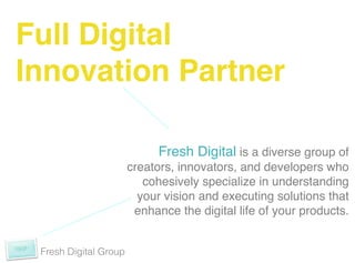 Full Digital !
Innovation Partner!

                             Fresh Digital is a diverse group of
                       creators, innovators, and developers who
                          cohesively specialize in understanding
                         your vision and executing solutions that
                        enhance the digital life of your products.!
                                                                 !

 Fresh Digital Group
 