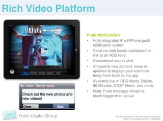 Rich Video Platform!

                         Push Notiﬁcations!
                         •  Fully integrated iPad/iPhone push
                            notiﬁcation system!
                         •  Send via web based dashboard or
                            link to an RSS feed.!
                         •  Customized sound alert!
                         •  Announce new content, news or
                            updates to engage your users an
                            bring them back to the app!
                         •  Available live in CBS News, Dexter,
                            60 Minutes, CNET News and more.!
                         •  Note: Push message shown is
                            much bigger than actual!




   Fresh Digital Group                  The work presented in this slide is that of our partner
                                                network, showcasing our teamʼs capabilities. !
 