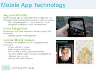 Mobile App Technology!
Augmented Reality!
Implementing a type of virtual reality that can combine real-
time content with images & information in a real-time session.!
      •  Mobile App Integration - Uses images and visual
      recognition software to search for information. !
!

Image Recognition!
Uses images and visual recognition software to search for
information.!
      •  Mobile App and Web integration!

Location Based Services!
The ability to use the phoneʼs GPS to display relevant
information.!
      •  Push notiﬁcation system !
      •  Geo-targeted advertising!
      •  Full breadth of mobile application features!
      •  Location based function for social media platforms!
      •  Content, users, events!
      •  Google Maps API integration !

	
  

         Fresh Digital Group
 