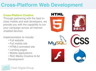Cross-Platform Web Development!
Cross-Platform Creative!
Through partnering with the best in-
class mobile and web developers, we
provide you with the capability to run
your campaign across all internet-
enabled devices.!
 !
Implementation to include: !
    •  Full website!
    •  Full mobile site!
    •  HTML5 animated site!
    •  Landing pages!
    •  Mobile applications!
    •  Rich Media Creative & Ad
    Development!


      Fresh Digital Group
 